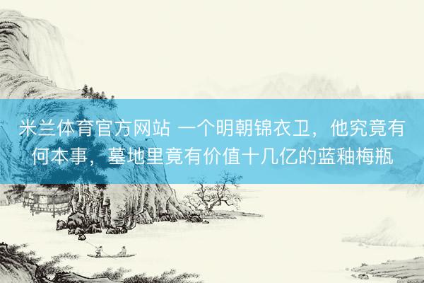 米兰体育官方网站 一个明朝锦衣卫，他究竟有何本事，墓地里竟有价值十几亿的蓝釉梅瓶