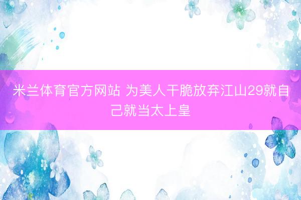 米兰体育官方网站 为美人干脆放弃江山29就自己就当太上皇