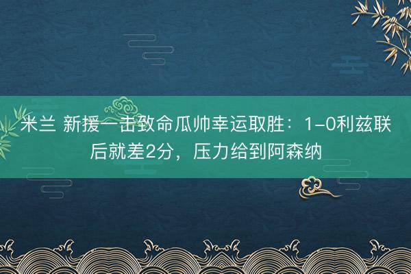 米兰 新援一击致命瓜帅幸运取胜：1-0利兹联后就差2分，压力给到阿森纳