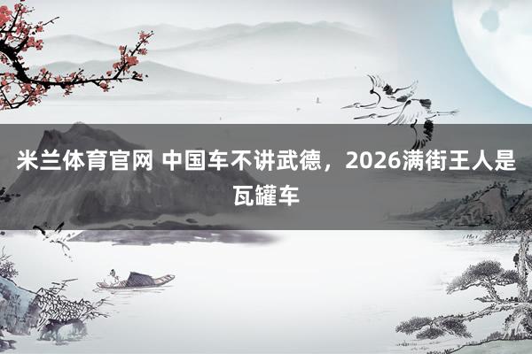 米兰体育官网 中国车不讲武德，2026满街王人是瓦罐车