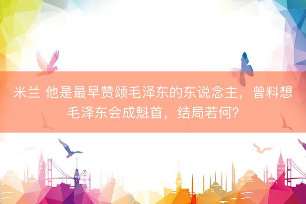 米兰 他是最早赞颂毛泽东的东说念主，曾料想毛泽东会成魁首，结局若何？