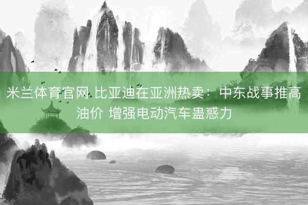 米兰体育官网 比亚迪在亚洲热卖：中东战事推高油价 增强电动汽车蛊惑力