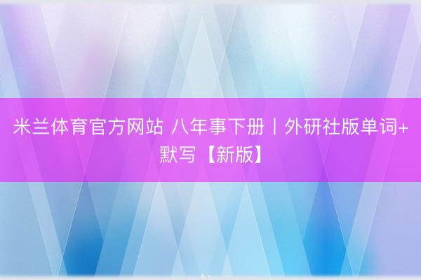 米兰体育官方网站 八年事下册丨外研社版单词+默写【新版】