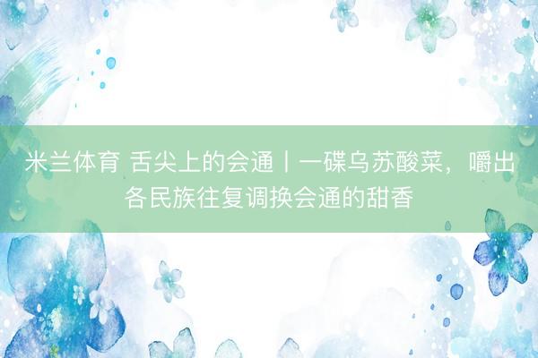 米兰体育 舌尖上的会通丨一碟乌苏酸菜，嚼出各民族往复调换会通的甜香