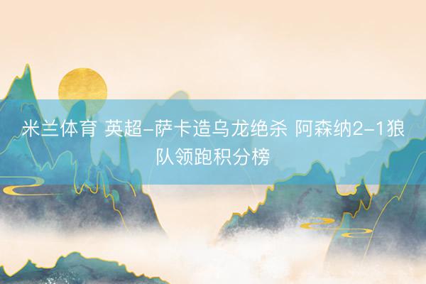 米兰体育 英超-萨卡造乌龙绝杀 阿森纳2-1狼队领跑积分榜