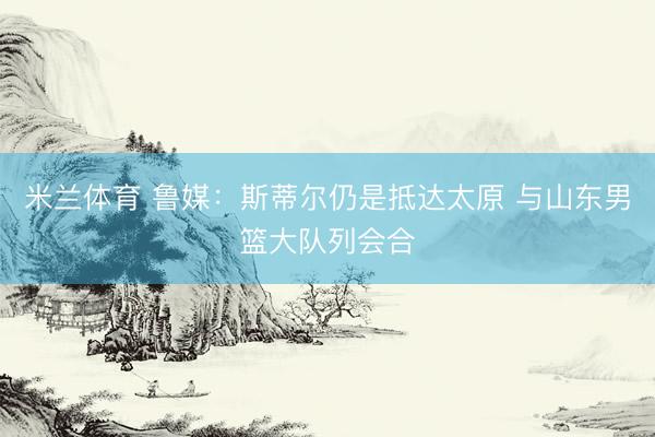 米兰体育 鲁媒：斯蒂尔仍是抵达太原 与山东男篮大队列会合