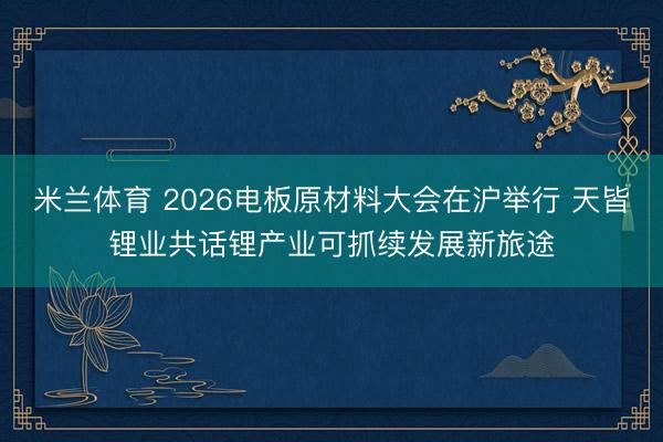 米兰体育 2026电板原材料大会在沪举行 天皆锂业共话锂产业可抓续发展新旅途