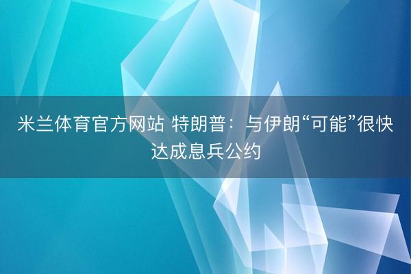 米兰体育官方网站 特朗普：与伊朗“可能”很快达成息兵公约
