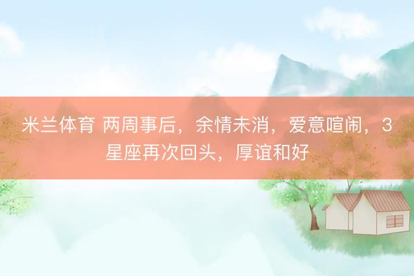 米兰体育 两周事后，余情未消，爱意喧闹，3星座再次回头，厚谊和好
