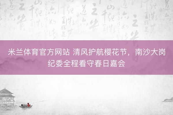 米兰体育官方网站 清风护航樱花节，南沙大岗纪委全程看守春日嘉会