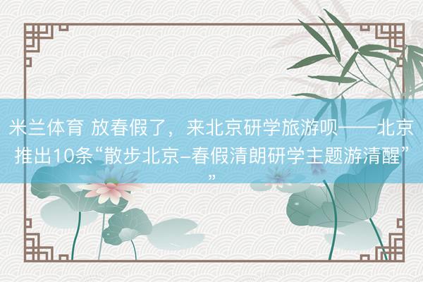 米兰体育 放春假了，来北京研学旅游呗——北京推出10条“散步北京-春假清朗研学主题游清醒”