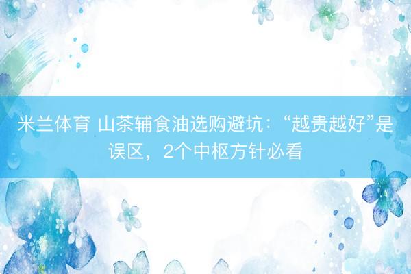 米兰体育 山茶辅食油选购避坑：“越贵越好”是误区，2个中枢方针必看