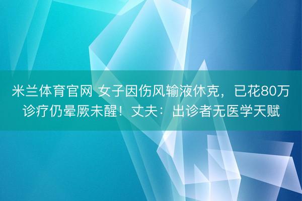 米兰体育官网 女子因伤风输液休克，已花80万诊疗仍晕厥未醒！丈夫：出诊者无医学天赋