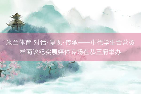 米兰体育 对话·复现·传承——中德学生合营烫样商议纪实展媒体专场在恭王府举办