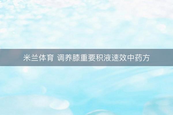 米兰体育 调养膝重要积液速效中药方