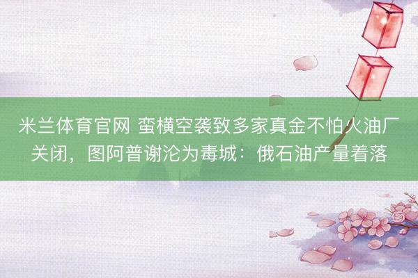 米兰体育官网 蛮横空袭致多家真金不怕火油厂关闭，图阿普谢沦为毒城：俄石油产量着落
