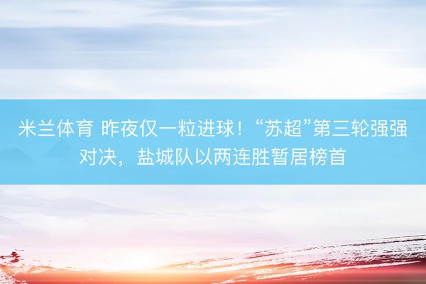 米兰体育 昨夜仅一粒进球！“苏超”第三轮强强对决，盐城队以两连胜暂居榜首