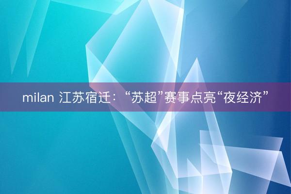 milan 江苏宿迁：“苏超”赛事点亮“夜经济”