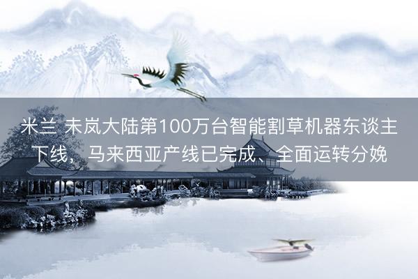 米兰 未岚大陆第100万台智能割草机器东谈主下线，马来西亚产线已完成、全面运转分娩