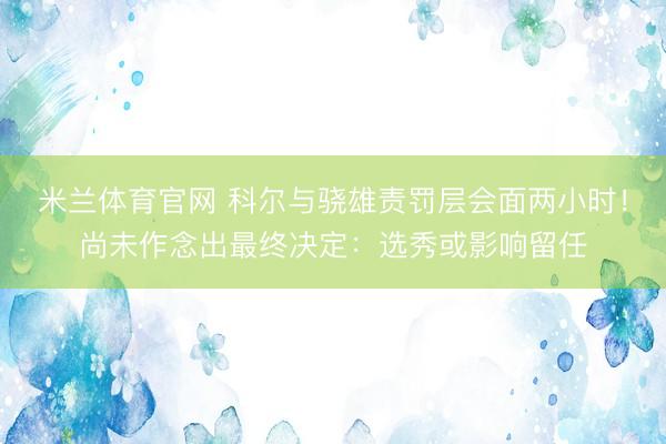 米兰体育官网 科尔与骁雄责罚层会面两小时！尚未作念出最终决定：选秀或影响留任