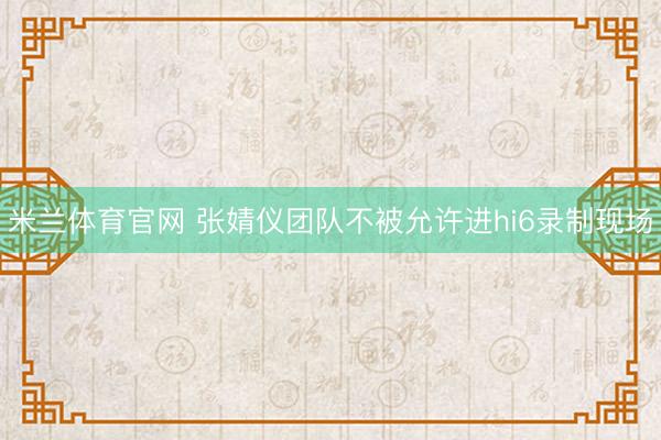 米兰体育官网 张婧仪团队不被允许进hi6录制现场