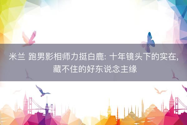 米兰 跑男影相师力挺白鹿: 十年镜头下的实在, 藏不住的好东说念主缘