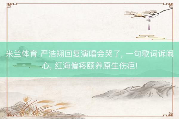 米兰体育 严浩翔回复演唱会哭了, 一句歌词诉闹心, 红海偏疼颐养原生伤疤!