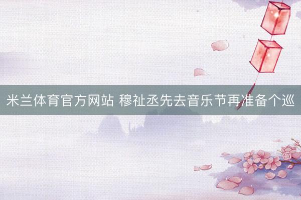 米兰体育官方网站 穆祉丞先去音乐节再准备个巡